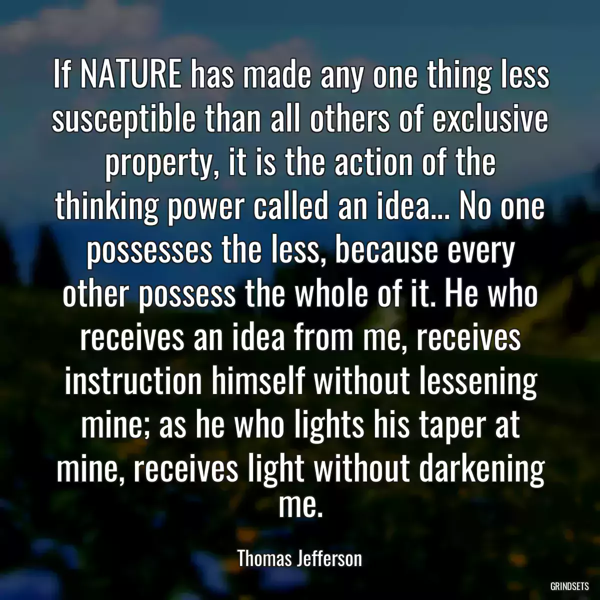 If NATURE has made any one thing less susceptible than all others of exclusive property, it is the action of the thinking power called an idea... No one possesses the less, because every other possess the whole of it. He who receives an idea from me, receives instruction himself without lessening mine; as he who lights his taper at mine, receives light without darkening me.