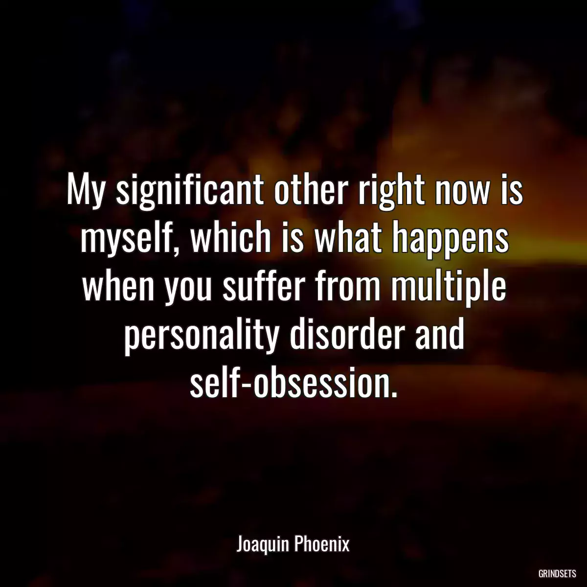 My significant other right now is myself, which is what happens when you suffer from multiple personality disorder and self-obsession.