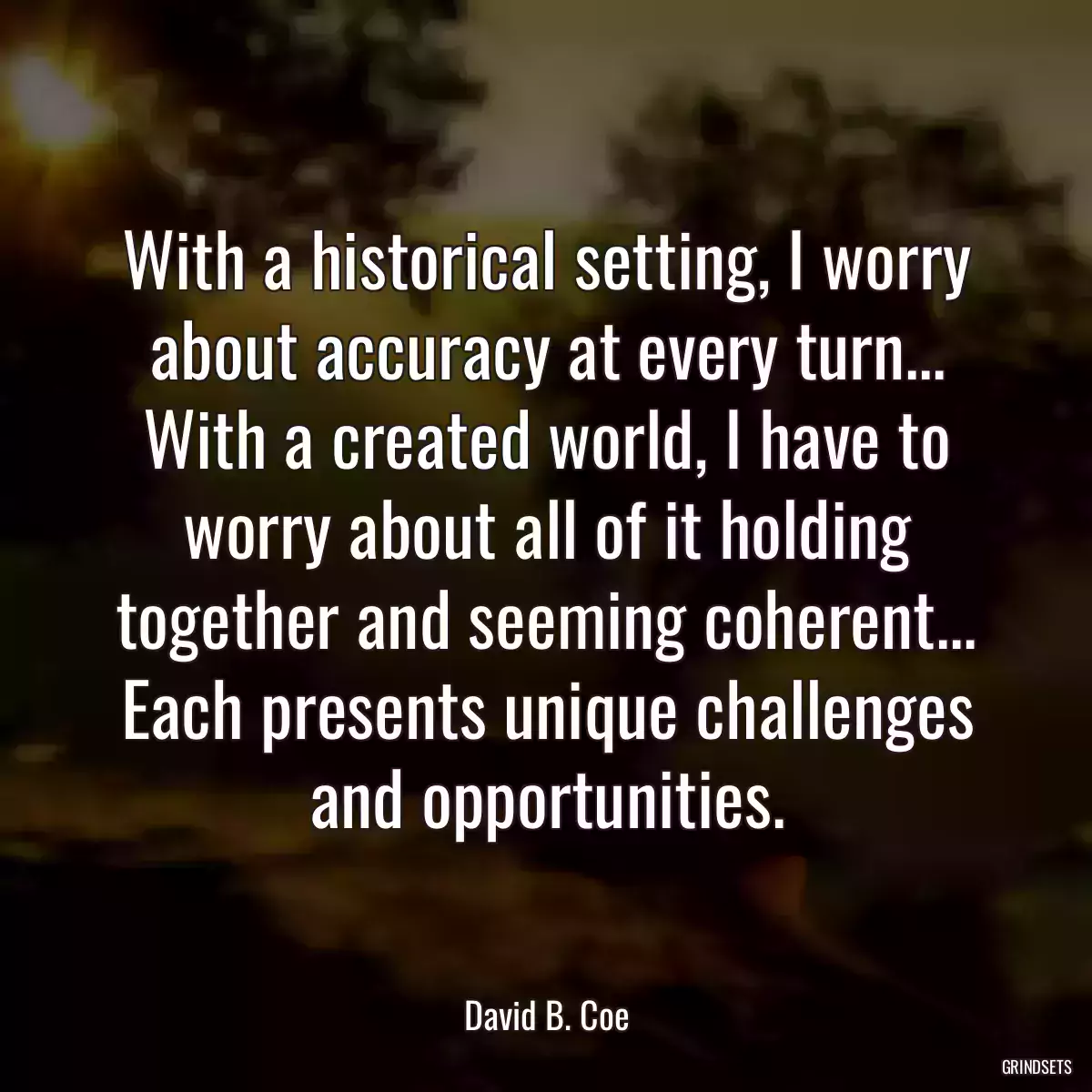 With a historical setting, I worry about accuracy at every turn... With a created world, I have to worry about all of it holding together and seeming coherent... Each presents unique challenges and opportunities.