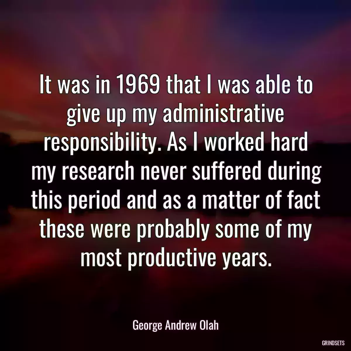 It was in 1969 that I was able to give up my administrative responsibility. As I worked hard my research never suffered during this period and as a matter of fact these were probably some of my most productive years.