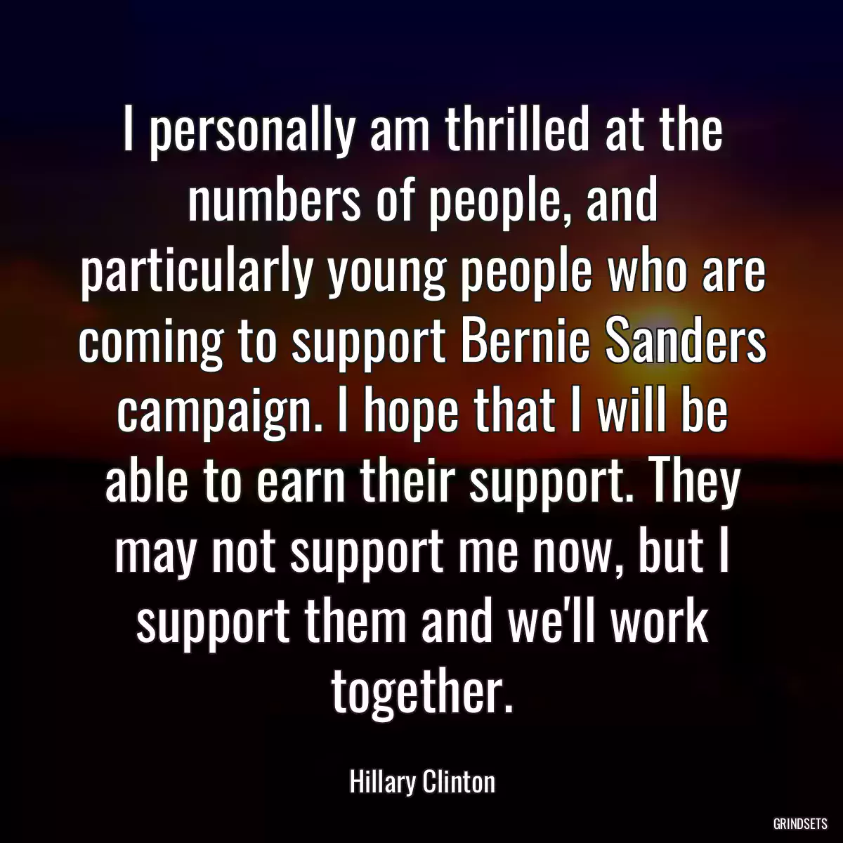 I personally am thrilled at the numbers of people, and particularly young people who are coming to support Bernie Sanders campaign. I hope that I will be able to earn their support. They may not support me now, but I support them and we\'ll work together.