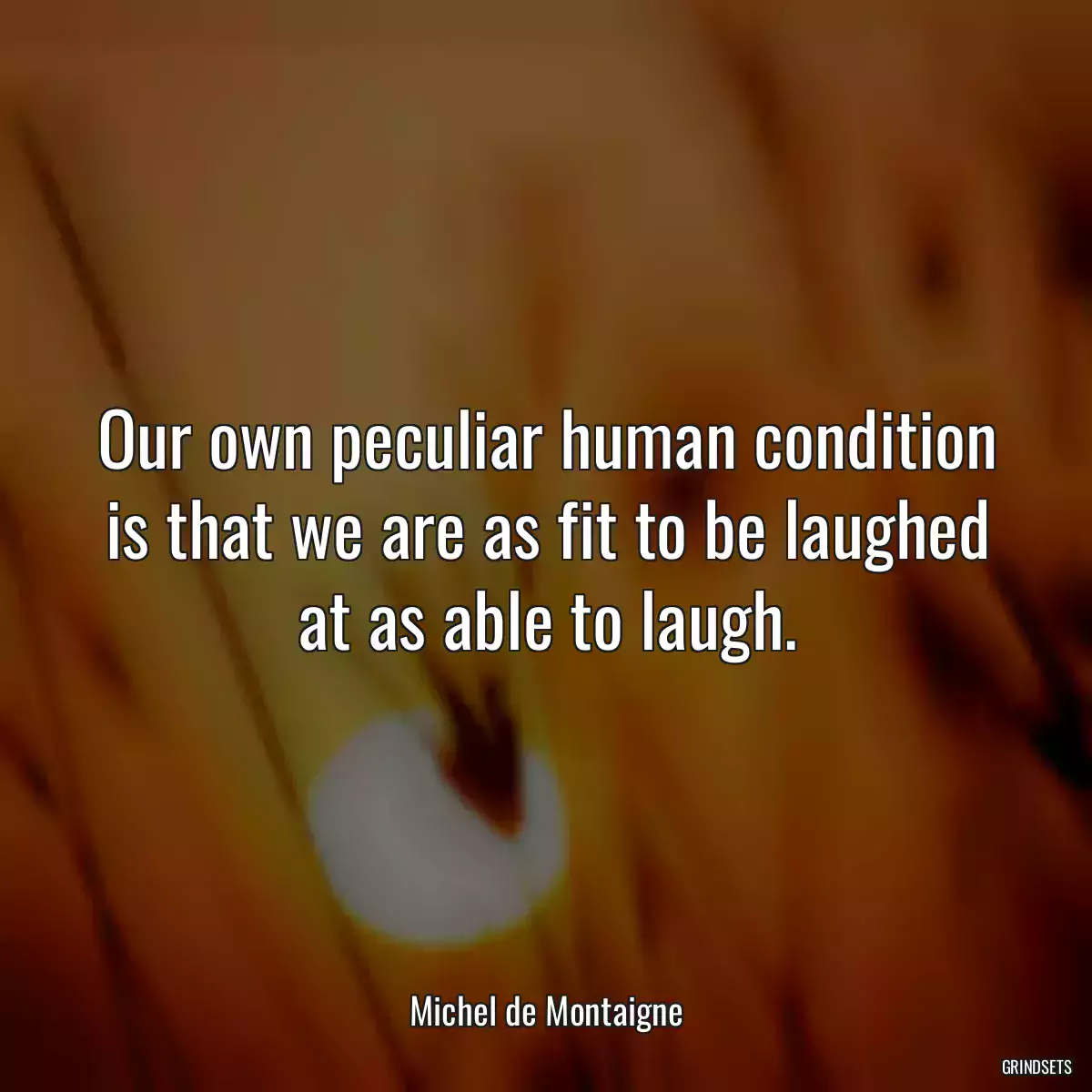 Our own peculiar human condition is that we are as fit to be laughed at as able to laugh.