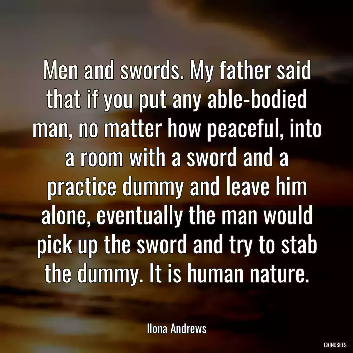 Men and swords. My father said that if you put any able-bodied man, no matter how peaceful, into a room with a sword and a practice dummy and leave him alone, eventually the man would pick up the sword and try to stab the dummy. It is human nature.