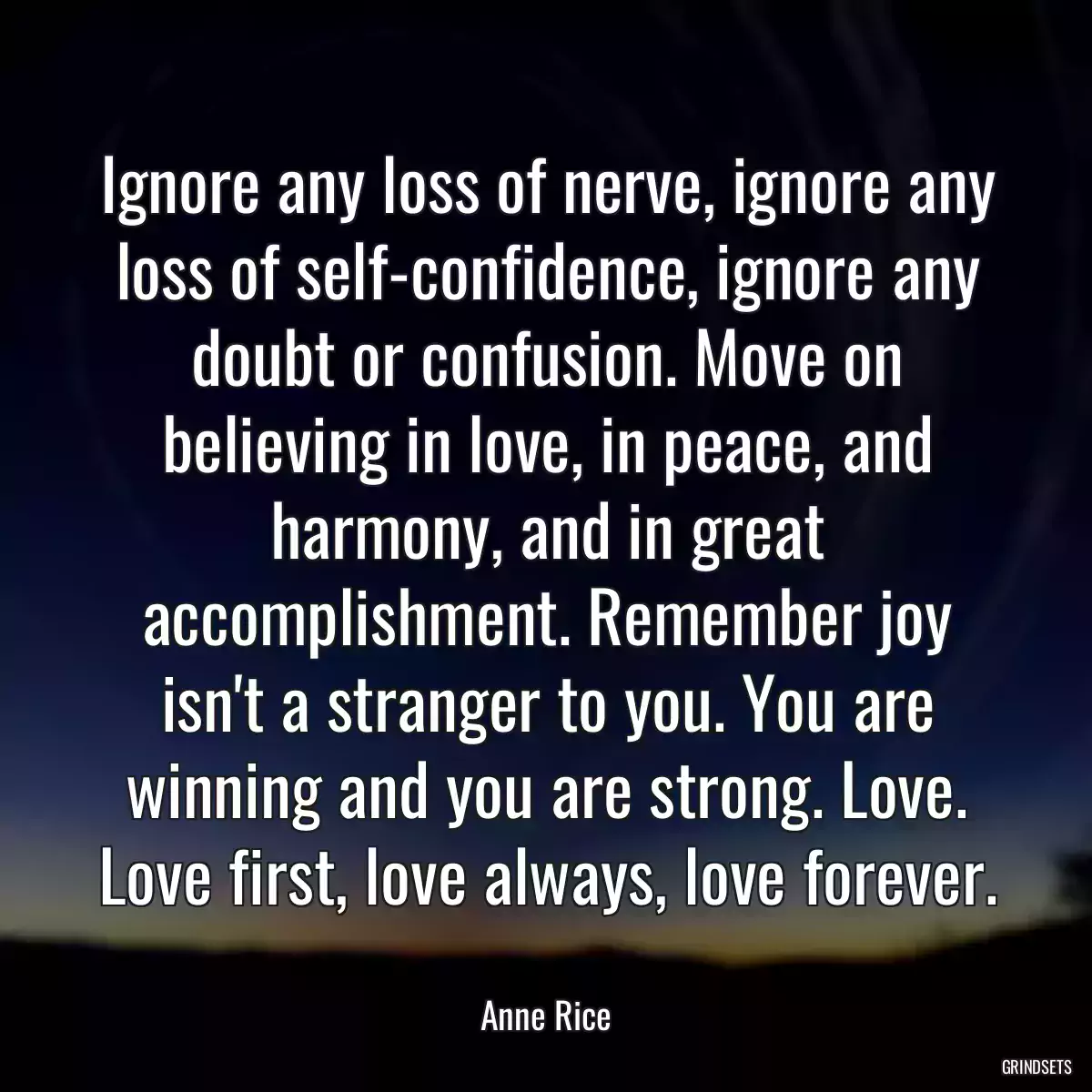 Ignore any loss of nerve, ignore any loss of self-confidence, ignore any doubt or confusion. Move on believing in love, in peace, and harmony, and in great accomplishment. Remember joy isn\'t a stranger to you. You are winning and you are strong. Love. Love first, love always, love forever.