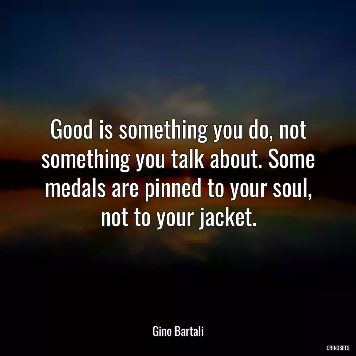 Good is something you do, not something you talk about. Some medals are pinned to your soul, not to your jacket.