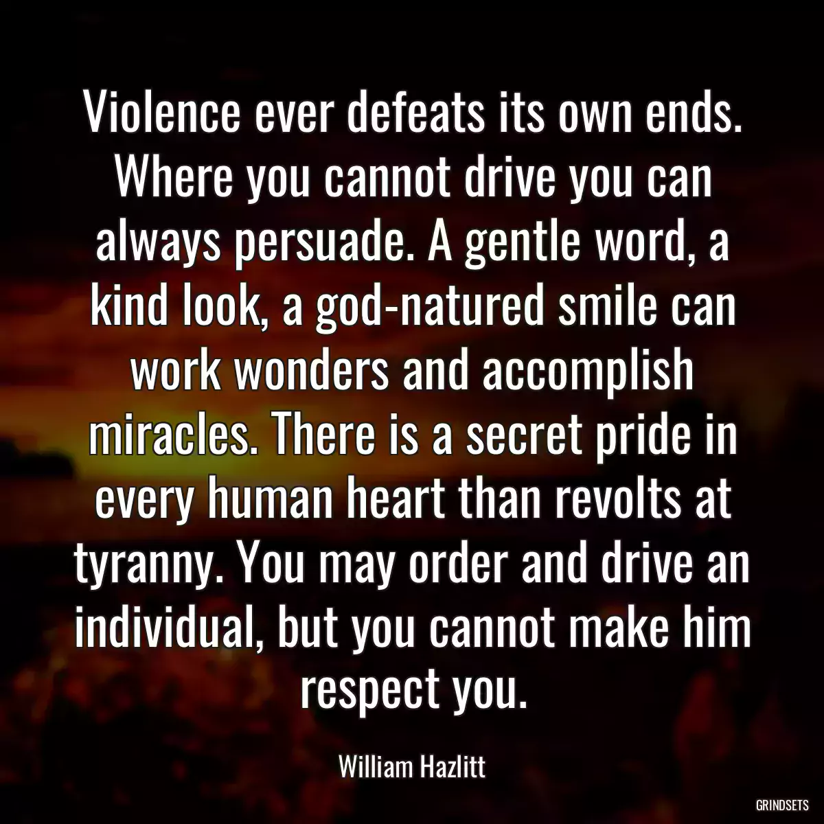 Violence ever defeats its own ends. Where you cannot drive you can always persuade. A gentle word, a kind look, a god-natured smile can work wonders and accomplish miracles. There is a secret pride in every human heart than revolts at tyranny. You may order and drive an individual, but you cannot make him respect you.