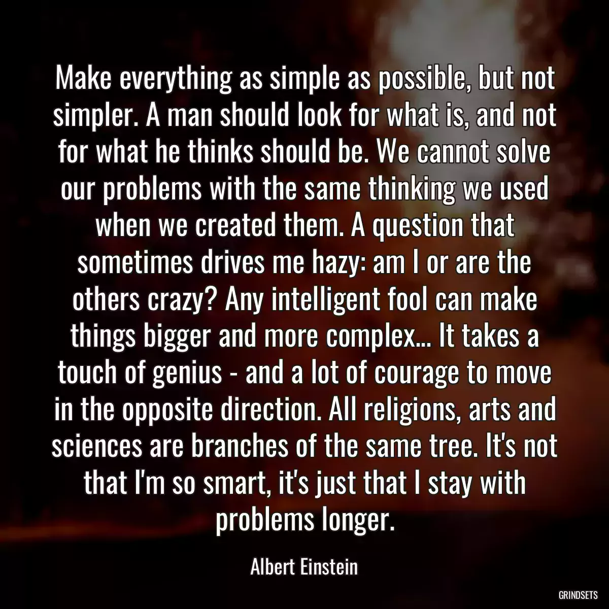 Make everything as simple as possible, but not simpler. A man should look for what is, and not for what he thinks should be. We cannot solve our problems with the same thinking we used when we created them. A question that sometimes drives me hazy: am I or are the others crazy? Any intelligent fool can make things bigger and more complex... It takes a touch of genius - and a lot of courage to move in the opposite direction. All religions, arts and sciences are branches of the same tree. It\'s not that I\'m so smart, it\'s just that I stay with problems longer.