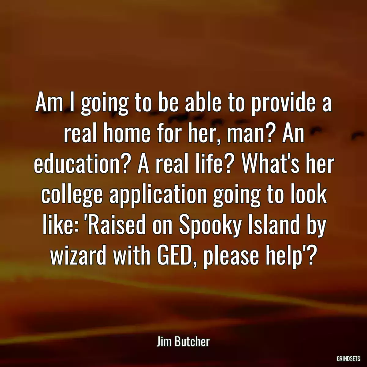 Am I going to be able to provide a real home for her, man? An education? A real life? What\'s her college application going to look like: \'Raised on Spooky Island by wizard with GED, please help\'?