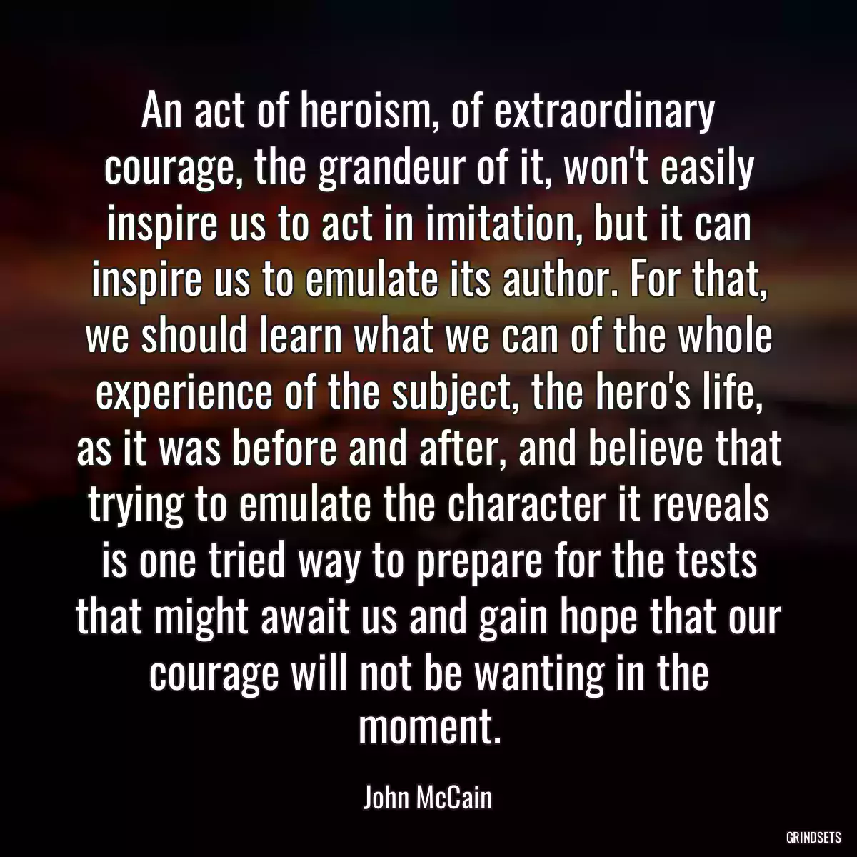 An act of heroism, of extraordinary courage, the grandeur of it, won\'t easily inspire us to act in imitation, but it can inspire us to emulate its author. For that, we should learn what we can of the whole experience of the subject, the hero\'s life, as it was before and after, and believe that trying to emulate the character it reveals is one tried way to prepare for the tests that might await us and gain hope that our courage will not be wanting in the moment.