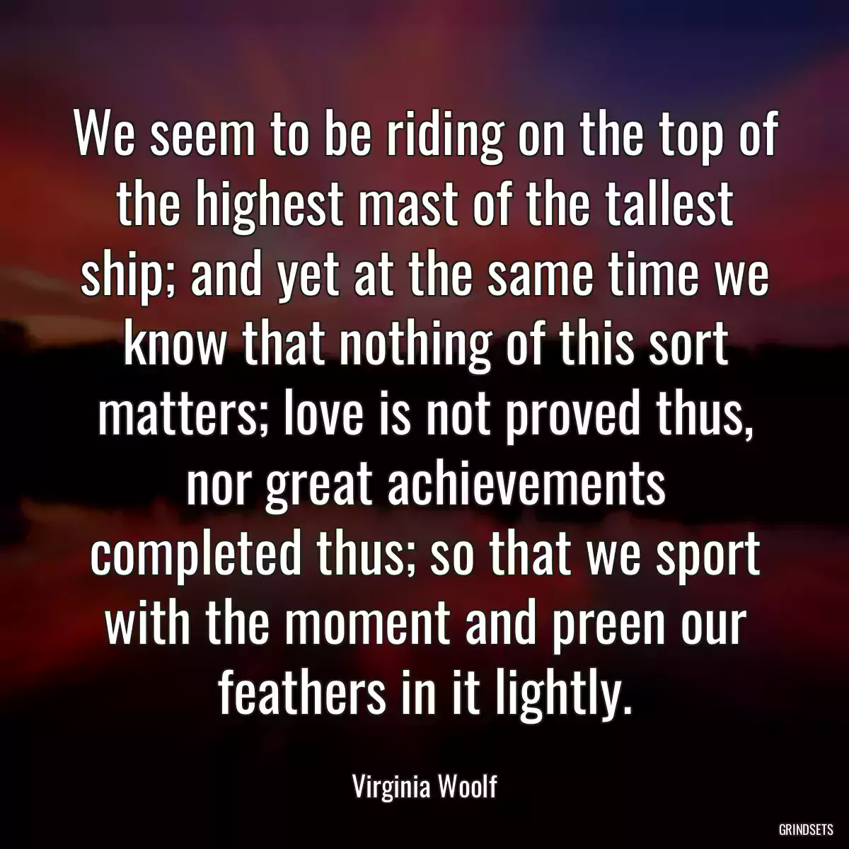 We seem to be riding on the top of the highest mast of the tallest ship; and yet at the same time we know that nothing of this sort matters; love is not proved thus, nor great achievements completed thus; so that we sport with the moment and preen our feathers in it lightly.