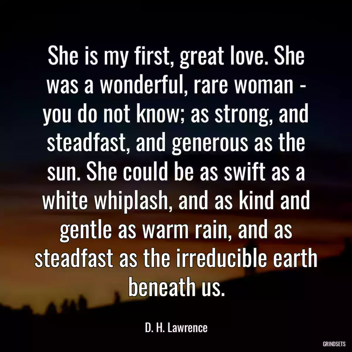 She is my first, great love. She was a wonderful, rare woman - you do not know; as strong, and steadfast, and generous as the sun. She could be as swift as a white whiplash, and as kind and gentle as warm rain, and as steadfast as the irreducible earth beneath us.