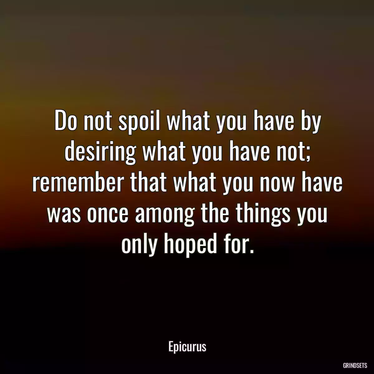 Do not spoil what you have by desiring what you have not; remember that what you now have was once among the things you only hoped for.