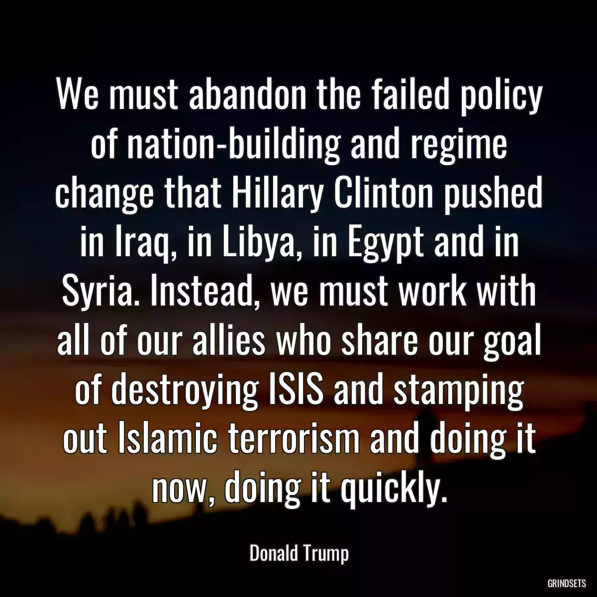 We must abandon the failed policy of nation-building and regime change that Hillary Clinton pushed in Iraq, in Libya, in Egypt and in Syria. Instead, we must work with all of our allies who share our goal of destroying ISIS and stamping out Islamic terrorism and doing it now, doing it quickly.