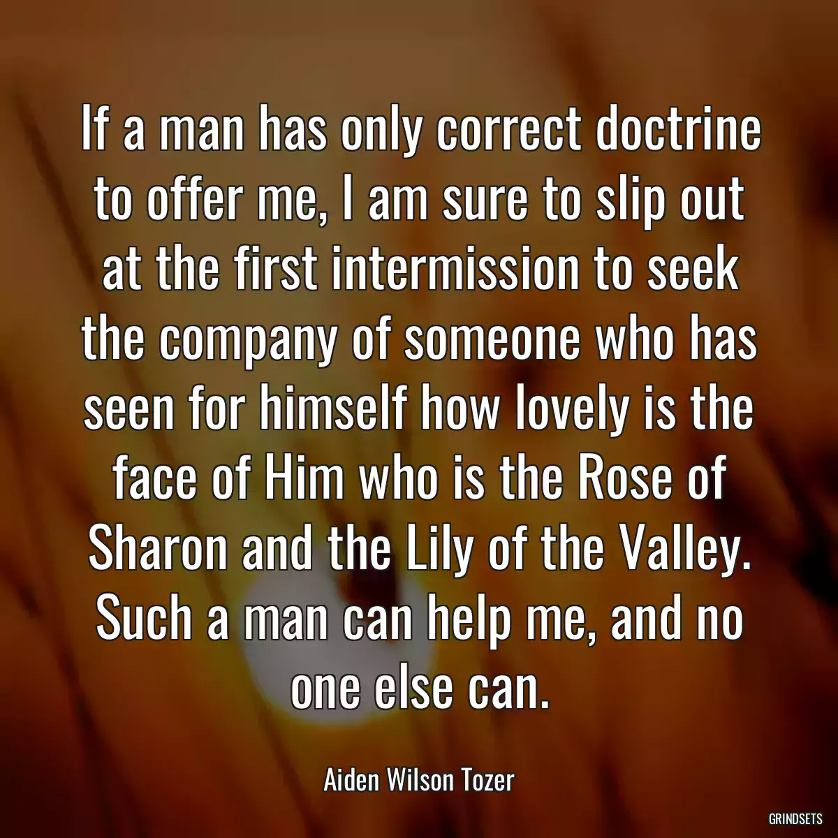 If a man has only correct doctrine to offer me, I am sure to slip out at the first intermission to seek the company of someone who has seen for himself how lovely is the face of Him who is the Rose of Sharon and the Lily of the Valley. Such a man can help me, and no one else can.