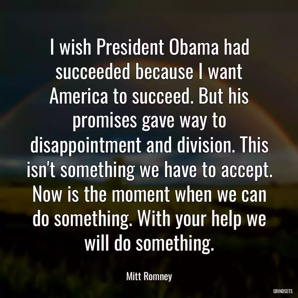 I wish President Obama had succeeded because I want America to succeed. But his promises gave way to disappointment and division. This isn\'t something we have to accept. Now is the moment when we can do something. With your help we will do something.