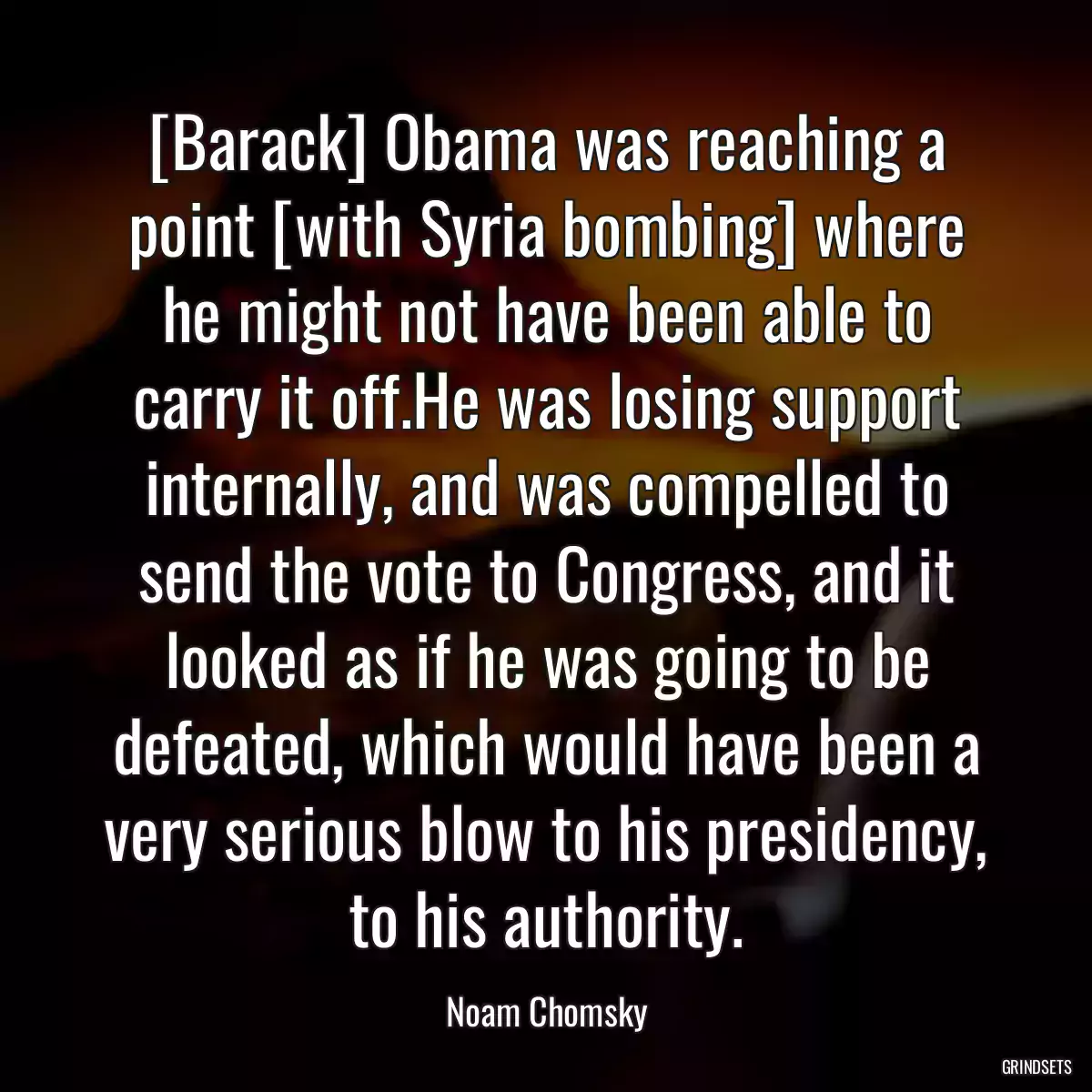 [Barack] Obama was reaching a point [with Syria bombing] where he might not have been able to carry it off.He was losing support internally, and was compelled to send the vote to Congress, and it looked as if he was going to be defeated, which would have been a very serious blow to his presidency, to his authority.