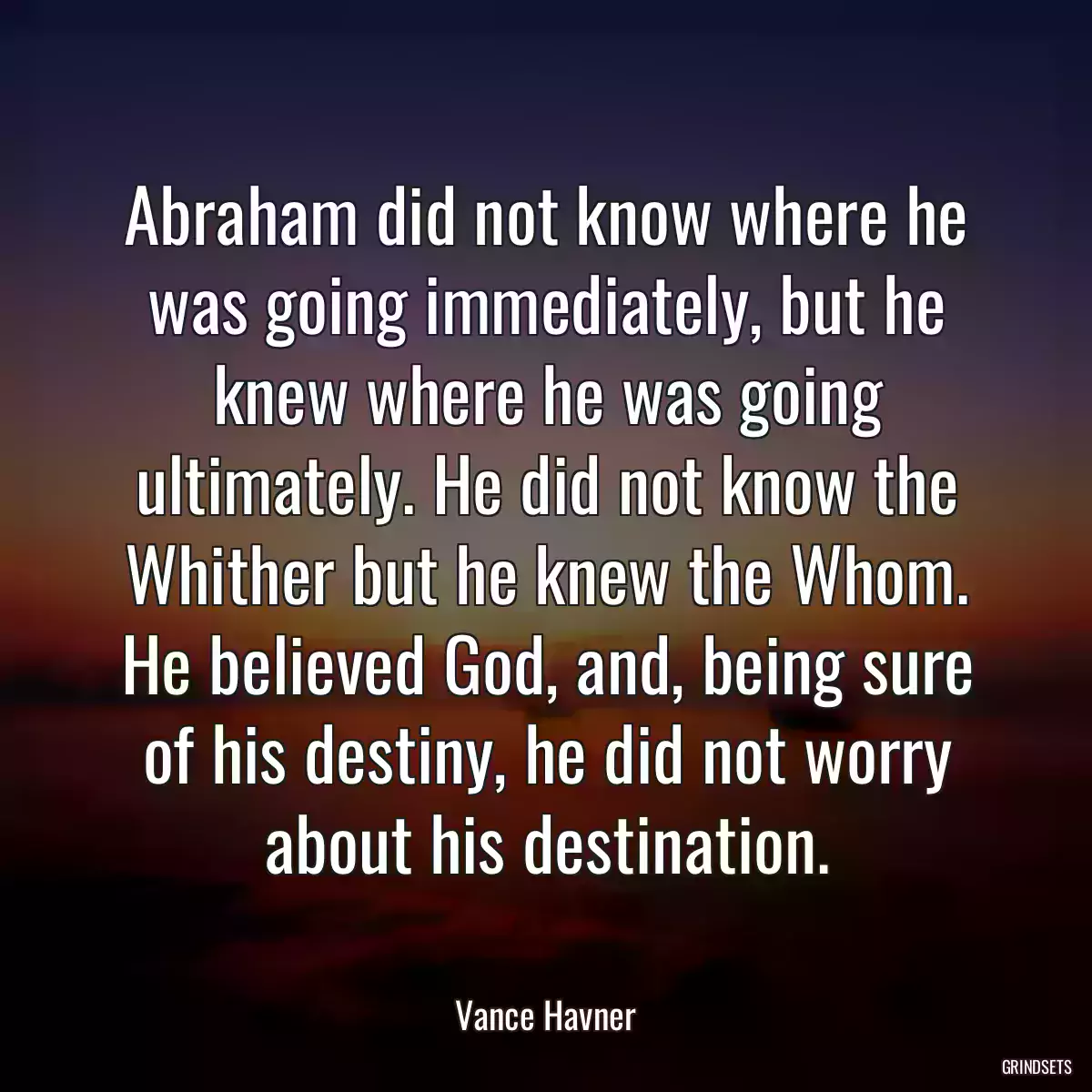 Abraham did not know where he was going immediately, but he knew where he was going ultimately. He did not know the Whither but he knew the Whom. He believed God, and, being sure of his destiny, he did not worry about his destination.