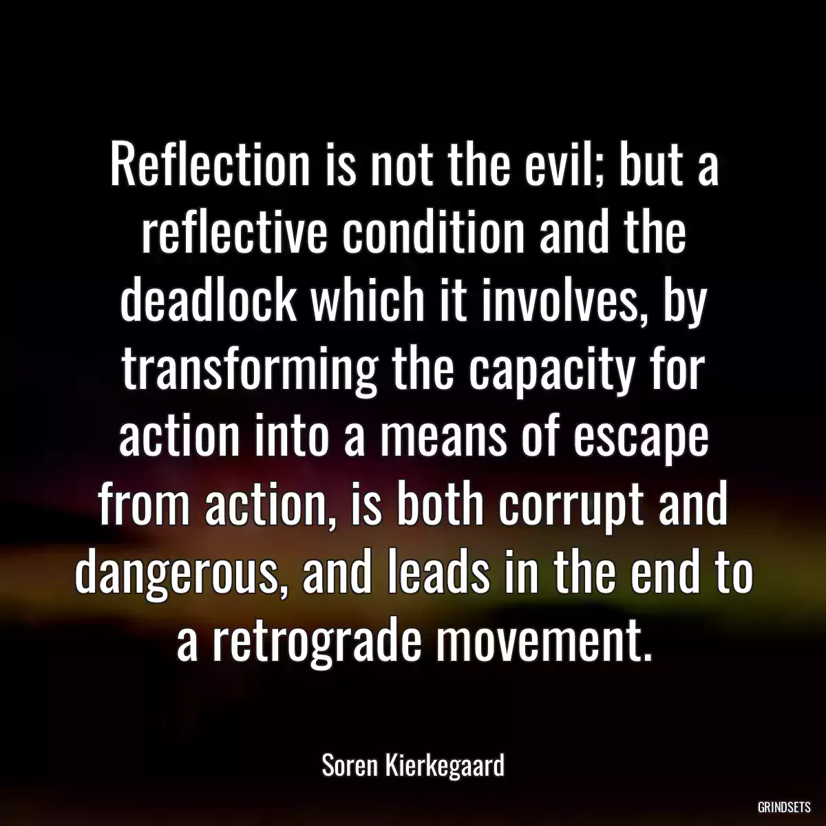 Reflection is not the evil; but a reflective condition and the deadlock which it involves, by transforming the capacity for action into a means of escape from action, is both corrupt and dangerous, and leads in the end to a retrograde movement.