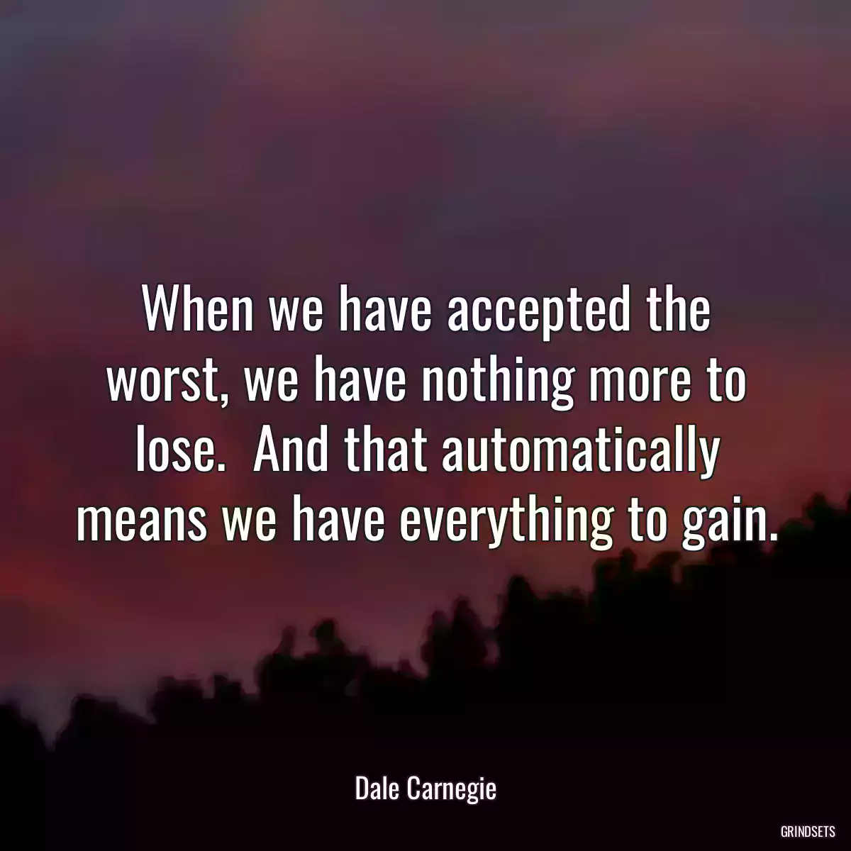 When we have accepted the worst, we have nothing more to lose.  And that automatically means we have everything to gain.