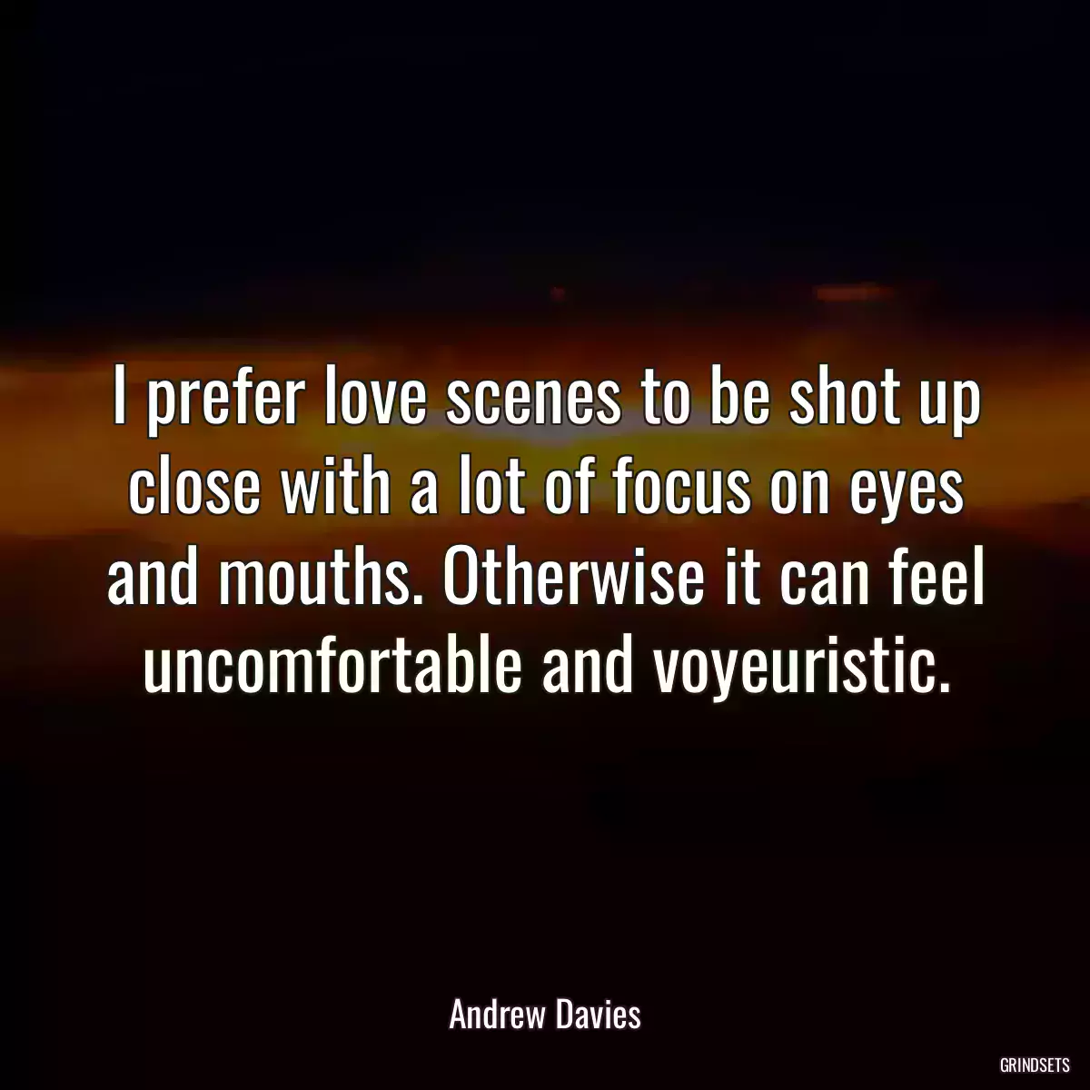 I prefer love scenes to be shot up close with a lot of focus on eyes and mouths. Otherwise it can feel uncomfortable and voyeuristic.