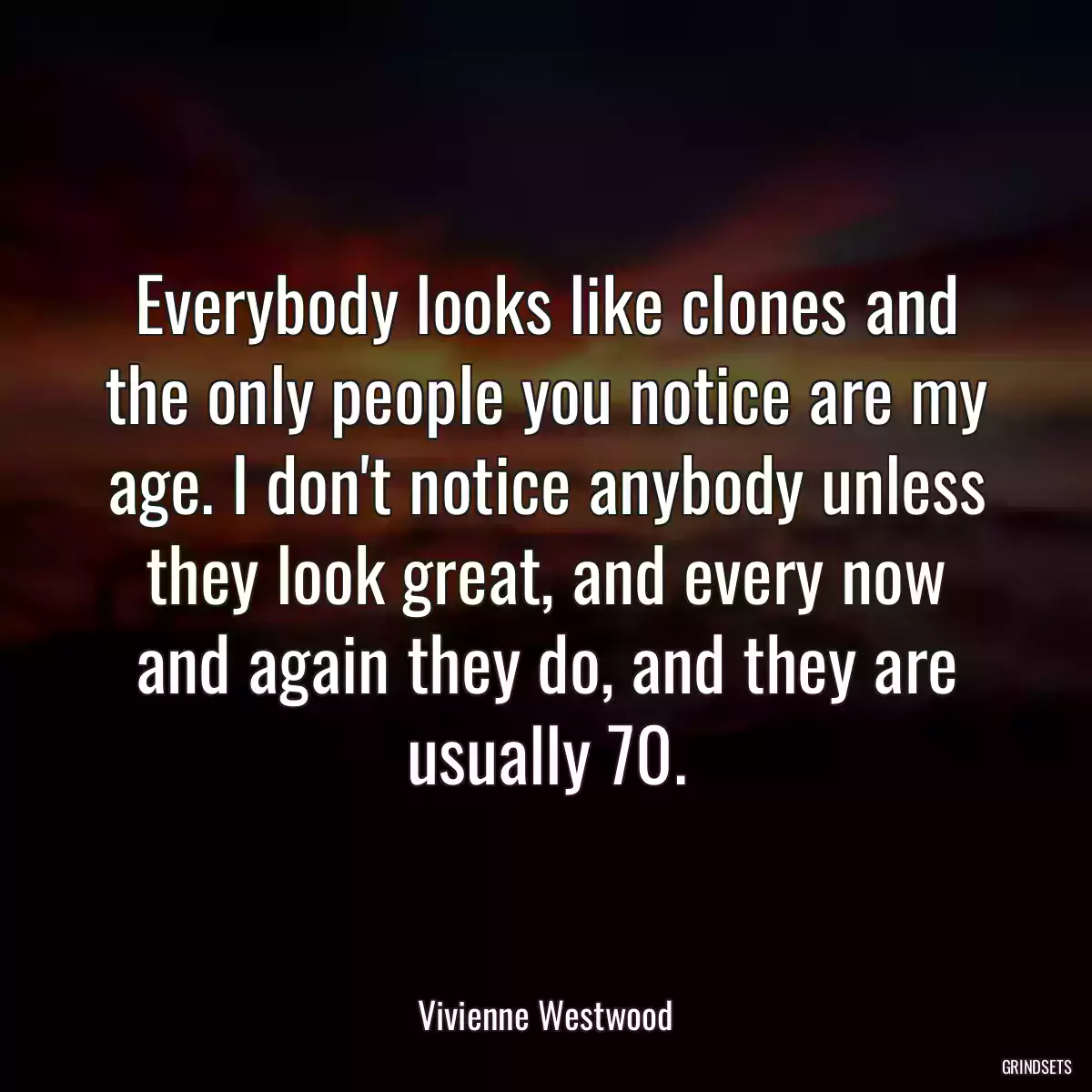 Everybody looks like clones and the only people you notice are my age. I don\'t notice anybody unless they look great, and every now and again they do, and they are usually 70.