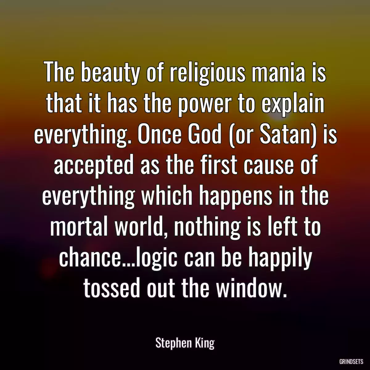 The beauty of religious mania is that it has the power to explain everything. Once God (or Satan) is accepted as the first cause of everything which happens in the mortal world, nothing is left to chance...logic can be happily tossed out the window.