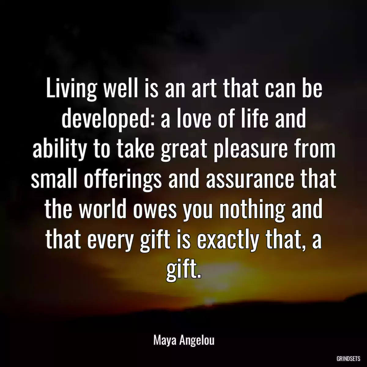 Living well is an art that can be developed: a love of life and ability to take great pleasure from small offerings and assurance that the world owes you nothing and that every gift is exactly that, a gift.