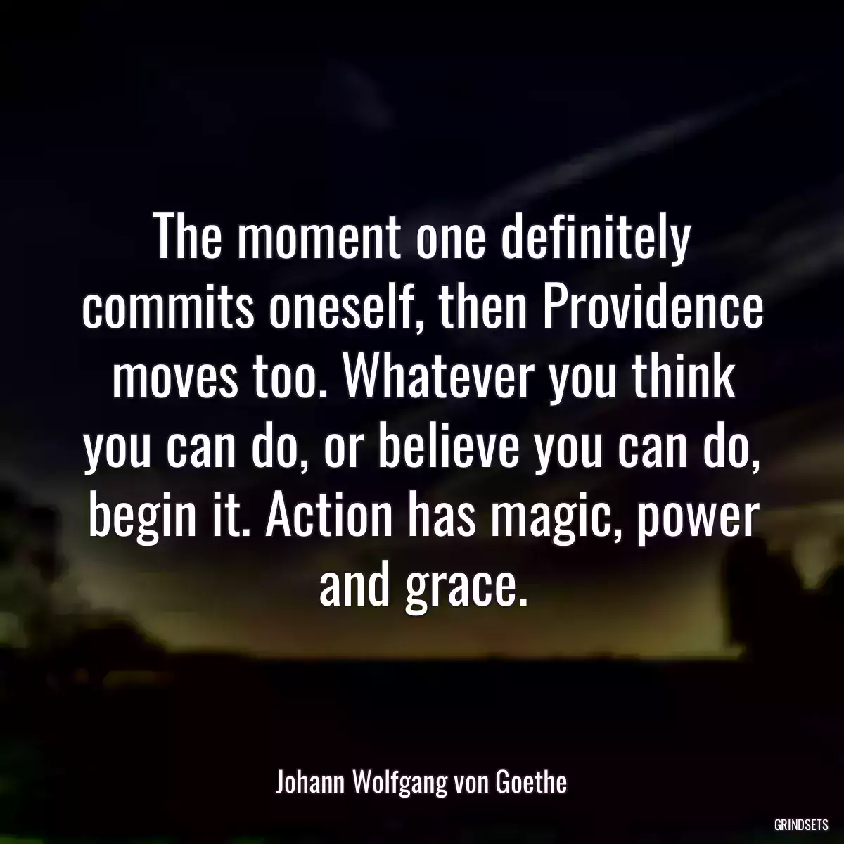 The moment one definitely commits oneself, then Providence moves too. Whatever you think you can do, or believe you can do, begin it. Action has magic, power and grace.