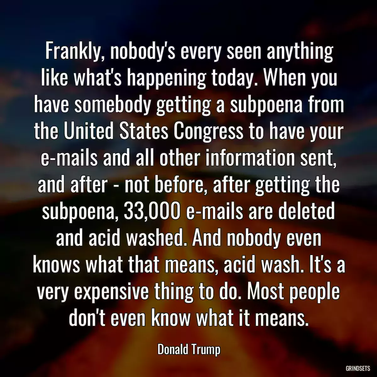 Frankly, nobody\'s every seen anything like what\'s happening today. When you have somebody getting a subpoena from the United States Congress to have your e-mails and all other information sent, and after - not before, after getting the subpoena, 33,000 e-mails are deleted and acid washed. And nobody even knows what that means, acid wash. It\'s a very expensive thing to do. Most people don\'t even know what it means.