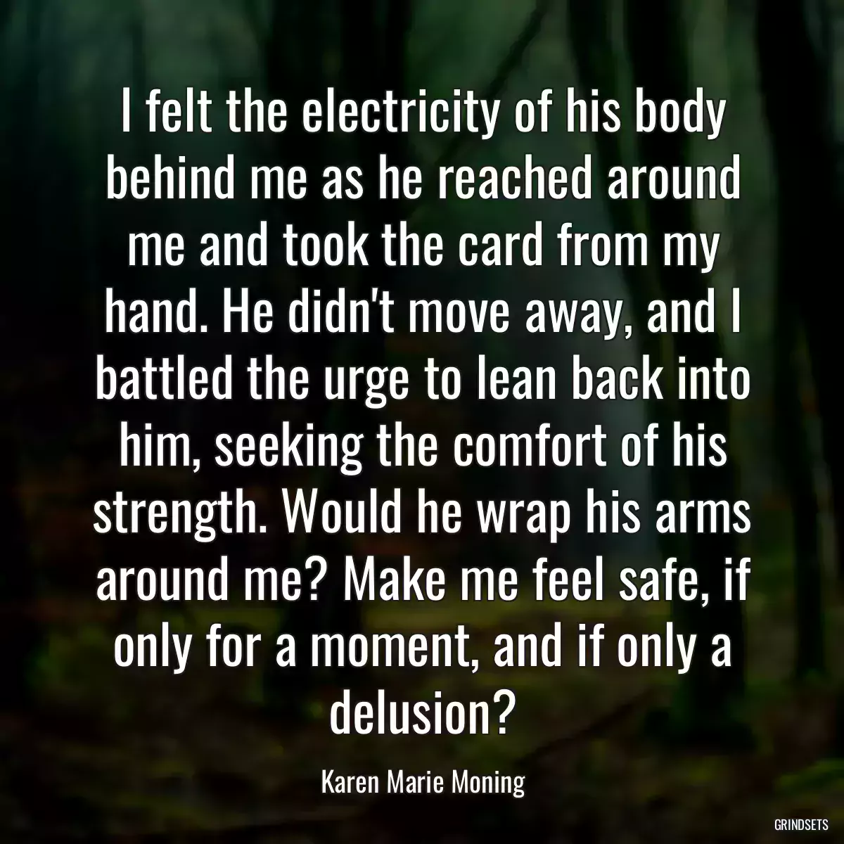 I felt the electricity of his body behind me as he reached around me and took the card from my hand. He didn\'t move away, and I battled the urge to lean back into him, seeking the comfort of his strength. Would he wrap his arms around me? Make me feel safe, if only for a moment, and if only a delusion?