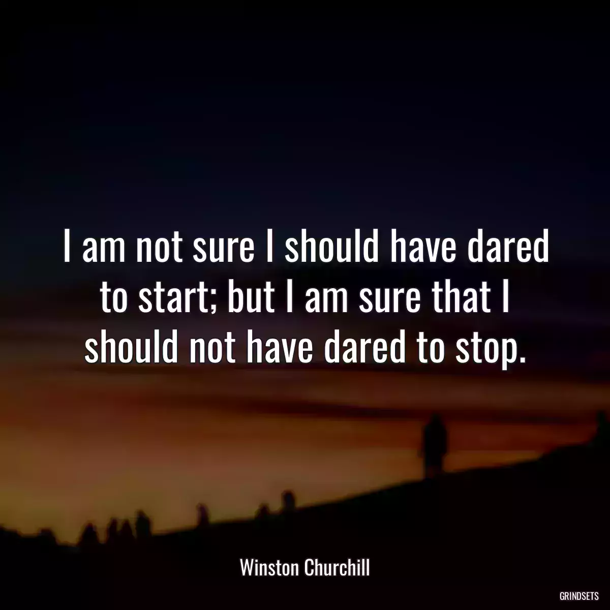 I am not sure I should have dared to start; but I am sure that I should not have dared to stop.