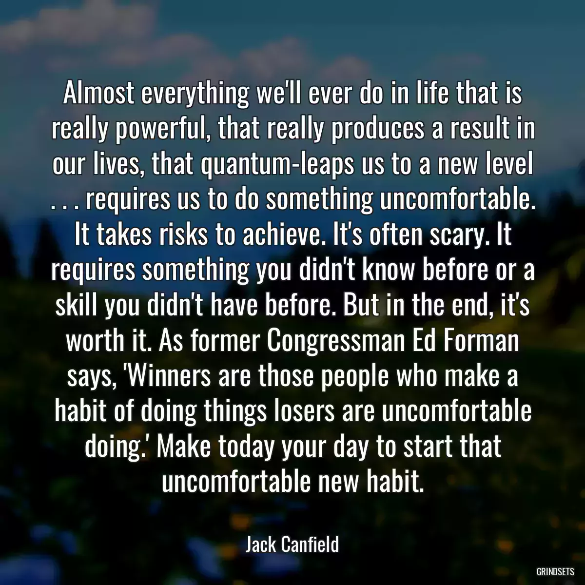 Almost everything we\'ll ever do in life that is really powerful, that really produces a result in our lives, that quantum-leaps us to a new level . . . requires us to do something uncomfortable. It takes risks to achieve. It\'s often scary. It requires something you didn\'t know before or a skill you didn\'t have before. But in the end, it\'s worth it. As former Congressman Ed Forman says, \'Winners are those people who make a habit of doing things losers are uncomfortable doing.\' Make today your day to start that uncomfortable new habit.