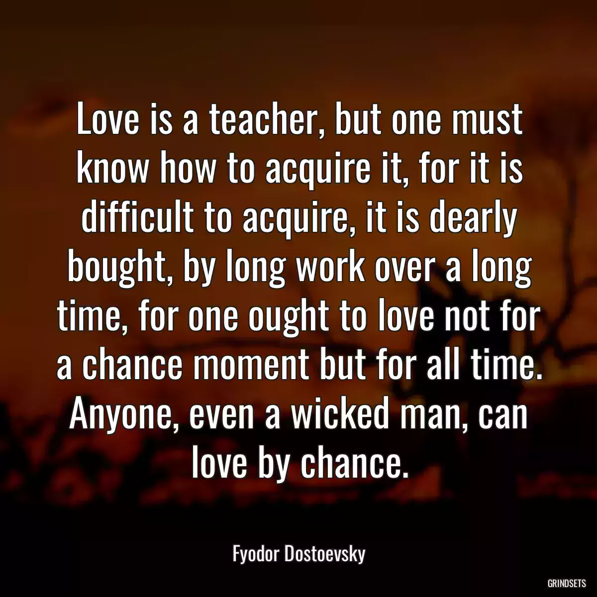 Love is a teacher, but one must know how to acquire it, for it is difficult to acquire, it is dearly bought, by long work over a long time, for one ought to love not for a chance moment but for all time. Anyone, even a wicked man, can love by chance.