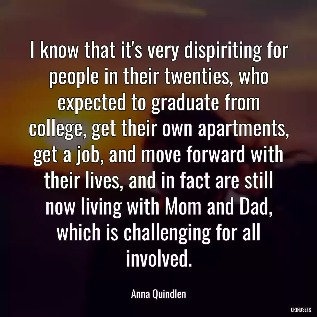 I know that it\'s very dispiriting for people in their twenties, who expected to graduate from college, get their own apartments, get a job, and move forward with their lives, and in fact are still now living with Mom and Dad, which is challenging for all involved.