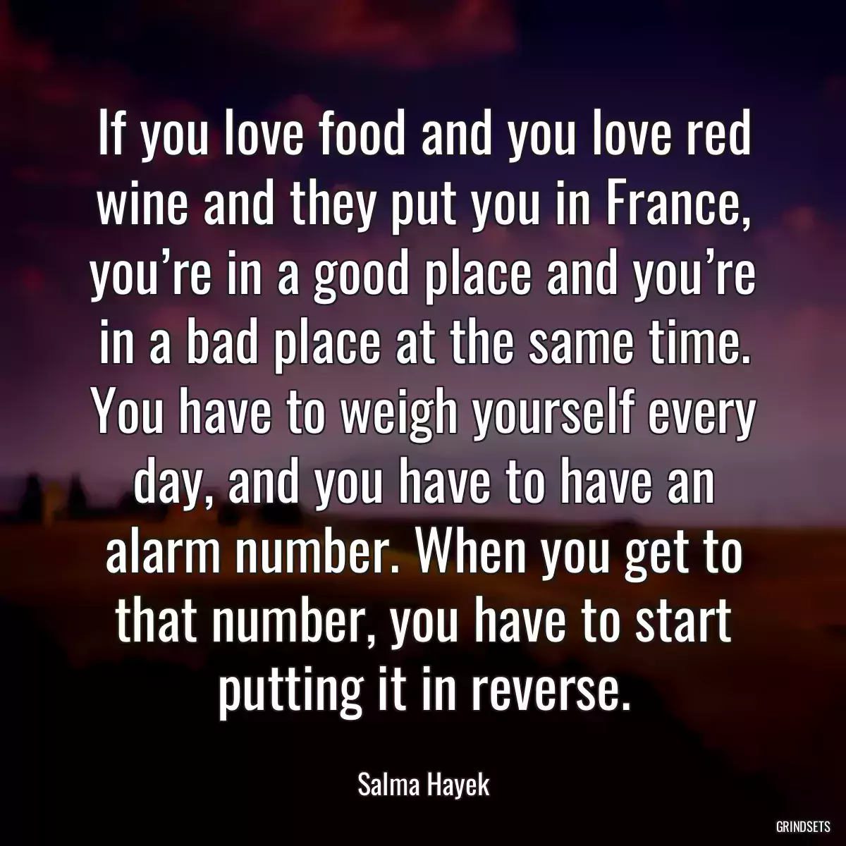 If you love food and you love red wine and they put you in France, you’re in a good place and you’re in a bad place at the same time. You have to weigh yourself every day, and you have to have an alarm number. When you get to that number, you have to start putting it in reverse.