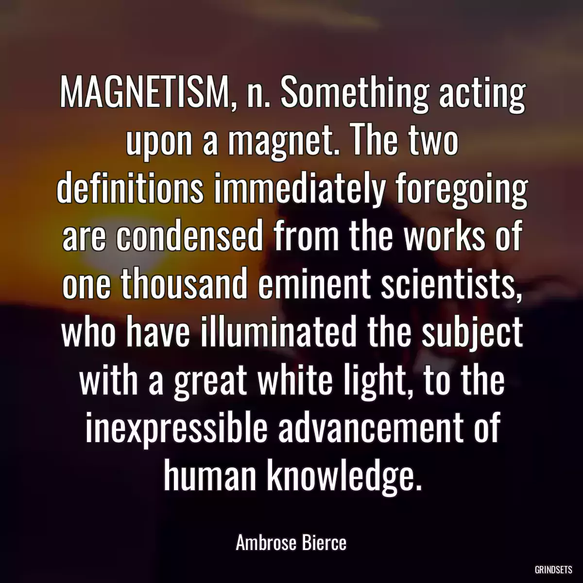 MAGNETISM, n. Something acting upon a magnet. The two definitions immediately foregoing are condensed from the works of one thousand eminent scientists, who have illuminated the subject with a great white light, to the inexpressible advancement of human knowledge.