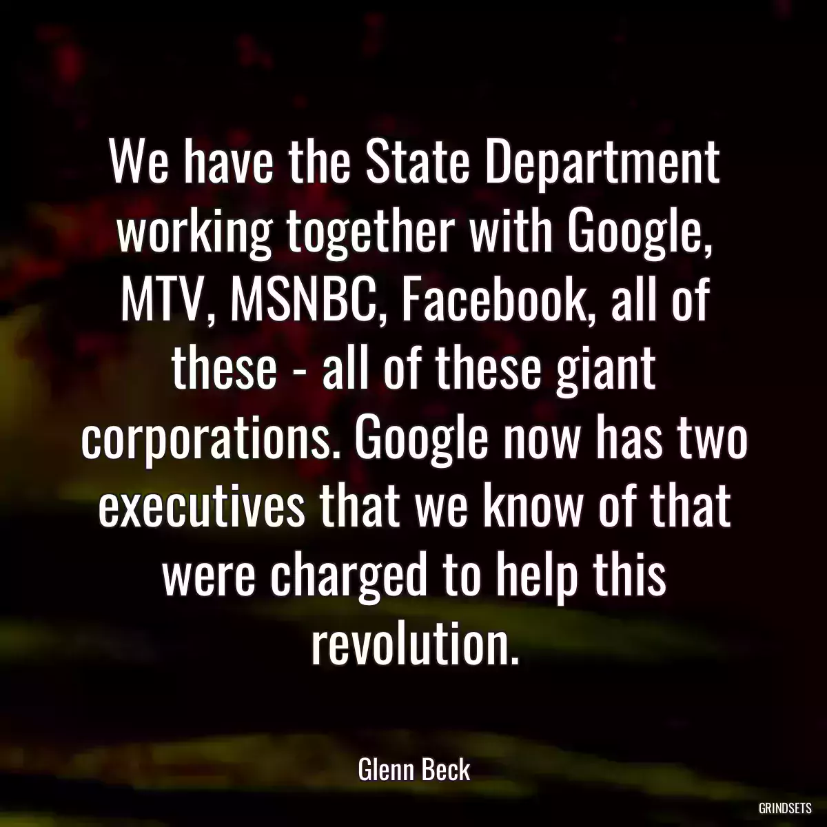 We have the State Department working together with Google, MTV, MSNBC, Facebook, all of these - all of these giant corporations. Google now has two executives that we know of that were charged to help this revolution.