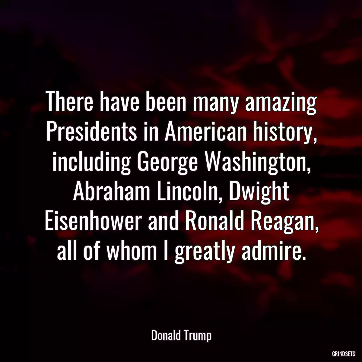 There have been many amazing Presidents in American history, including George Washington, Abraham Lincoln, Dwight Eisenhower and Ronald Reagan, all of whom I greatly admire.