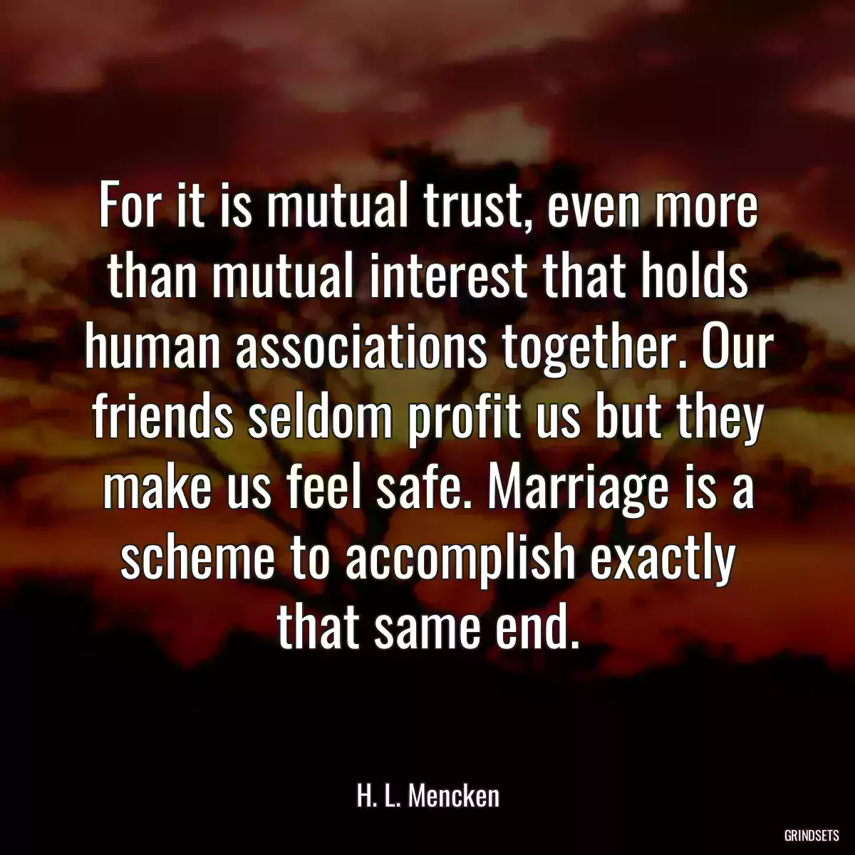 For it is mutual trust, even more than mutual interest that holds human associations together. Our friends seldom profit us but they make us feel safe. Marriage is a scheme to accomplish exactly that same end.