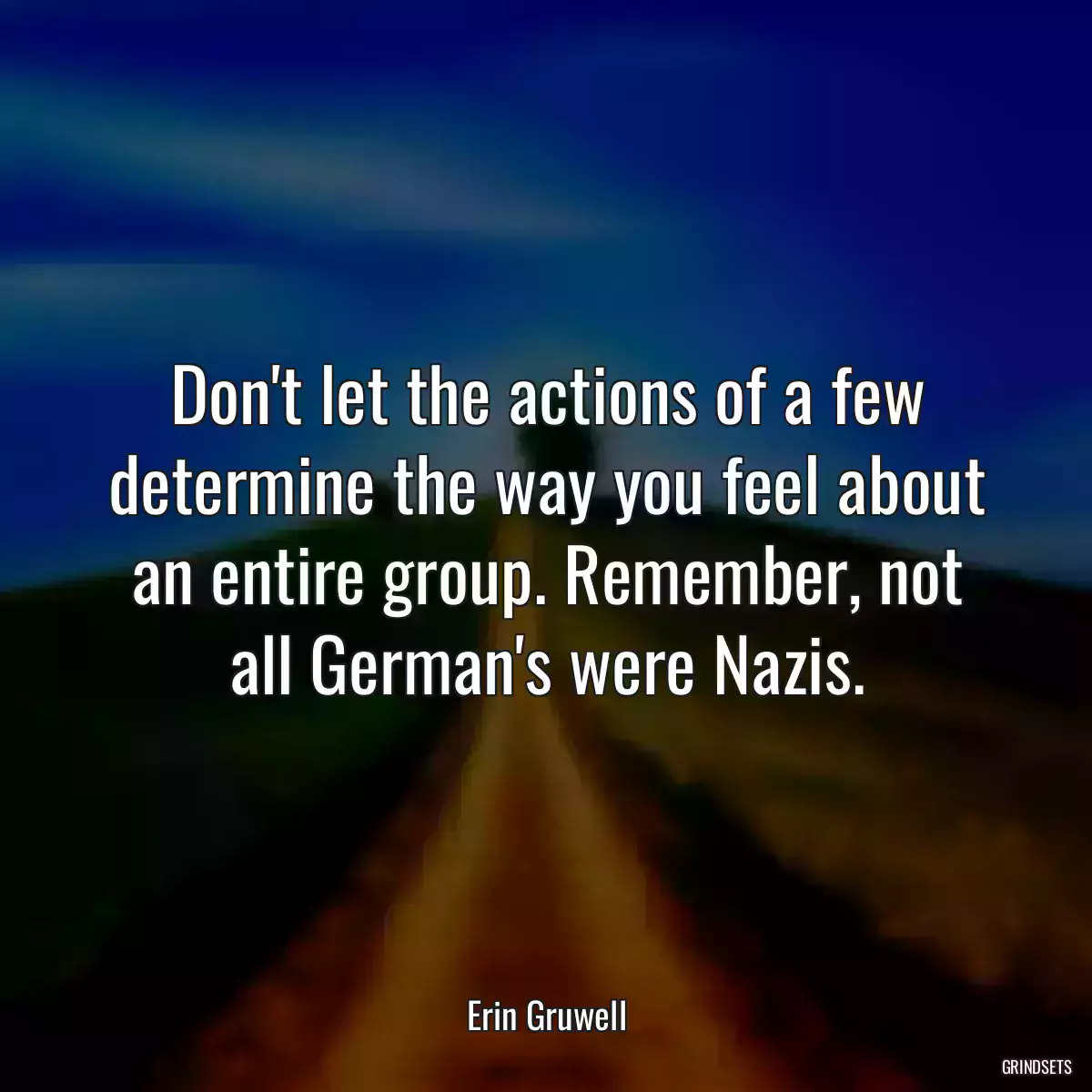 Don\'t let the actions of a few determine the way you feel about an entire group. Remember, not all German\'s were Nazis.