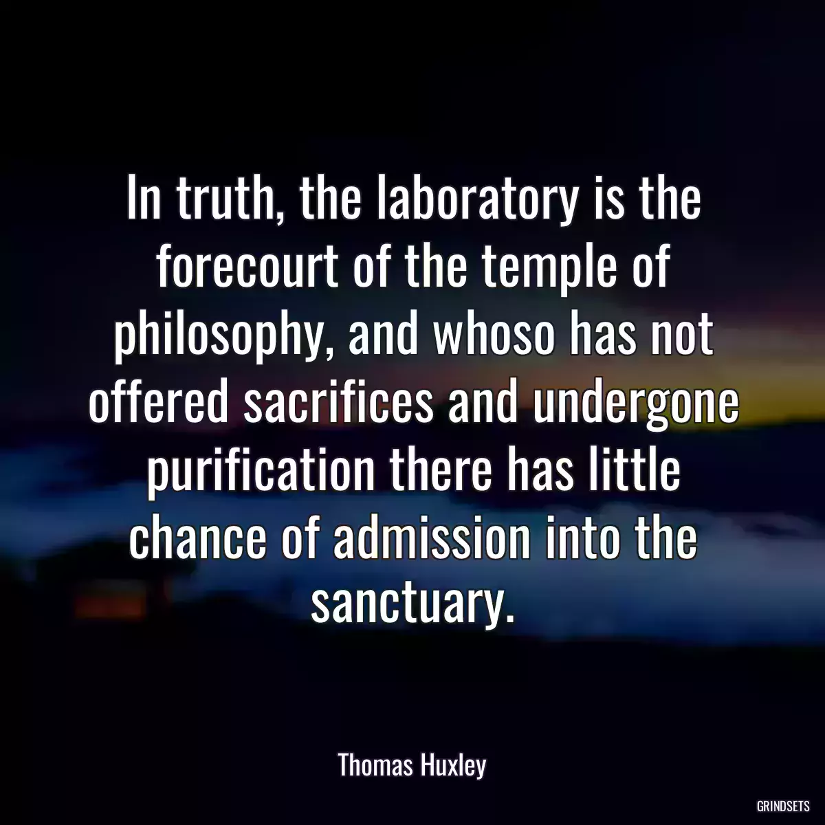 In truth, the laboratory is the forecourt of the temple of philosophy, and whoso has not offered sacrifices and undergone purification there has little chance of admission into the sanctuary.