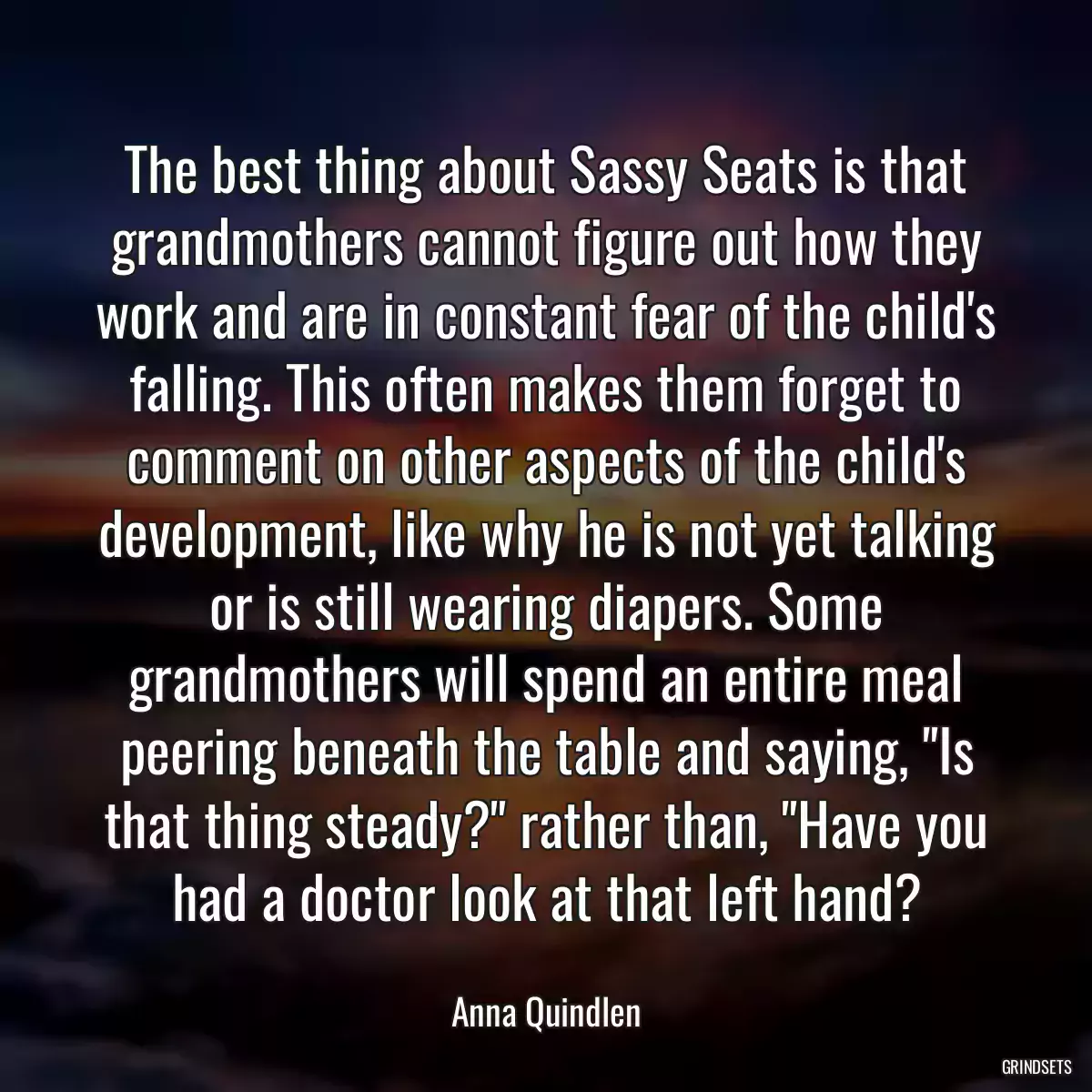 The best thing about Sassy Seats is that grandmothers cannot figure out how they work and are in constant fear of the child\'s falling. This often makes them forget to comment on other aspects of the child\'s development, like why he is not yet talking or is still wearing diapers. Some grandmothers will spend an entire meal peering beneath the table and saying, \