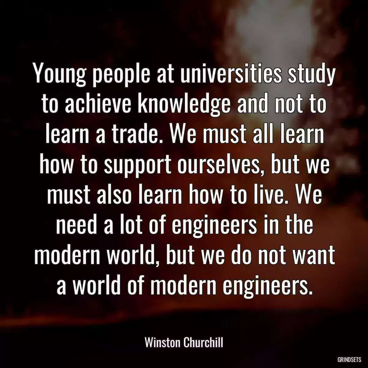 Young people at universities study to achieve knowledge and not to learn a trade. We must all learn how to support ourselves, but we must also learn how to live. We need a lot of engineers in the modern world, but we do not want a world of modern engineers.