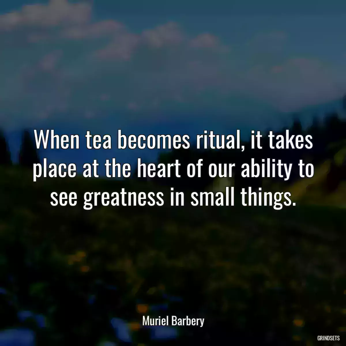 When tea becomes ritual, it takes place at the heart of our ability to see greatness in small things.