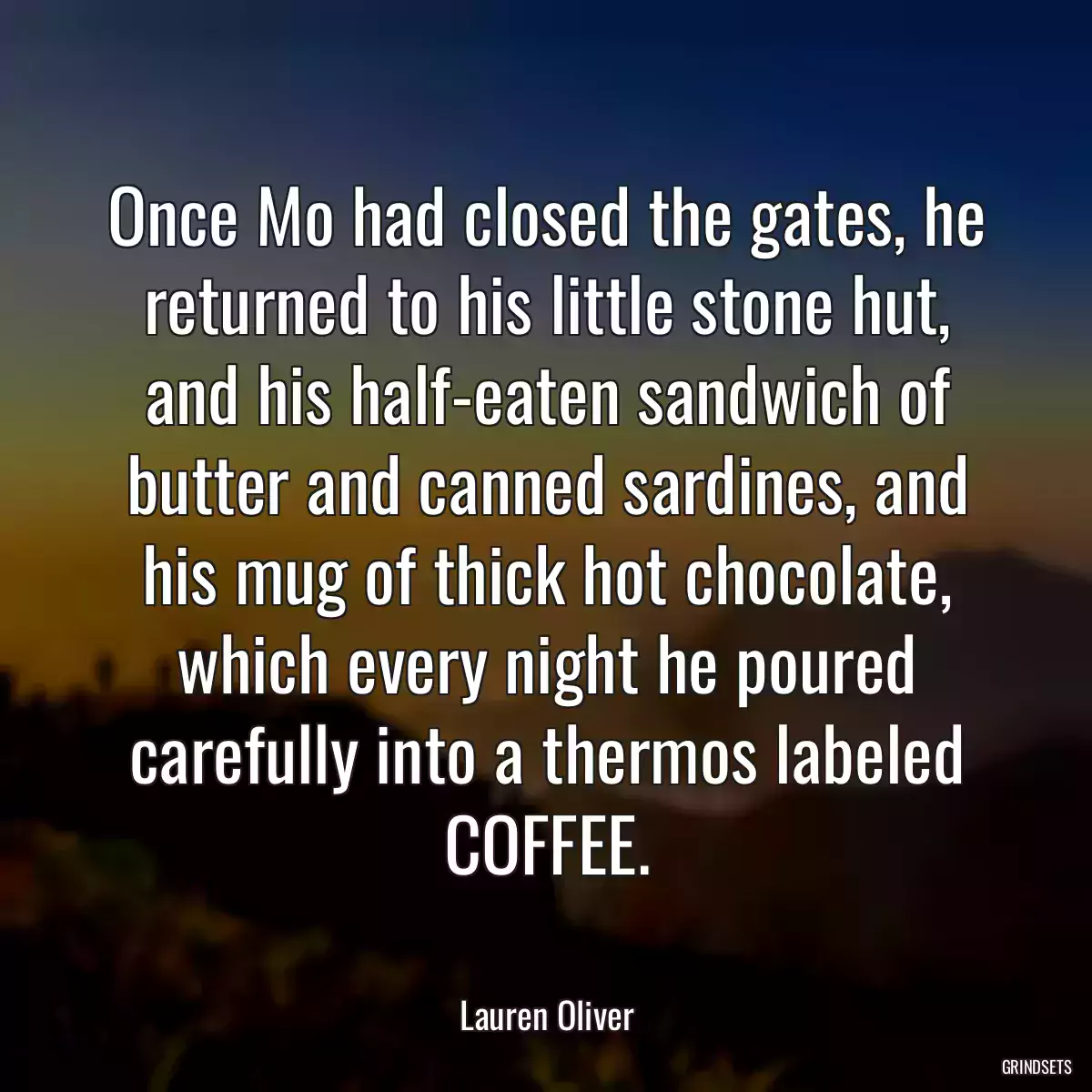 Once Mo had closed the gates, he returned to his little stone hut, and his half-eaten sandwich of butter and canned sardines, and his mug of thick hot chocolate, which every night he poured carefully into a thermos labeled COFFEE.