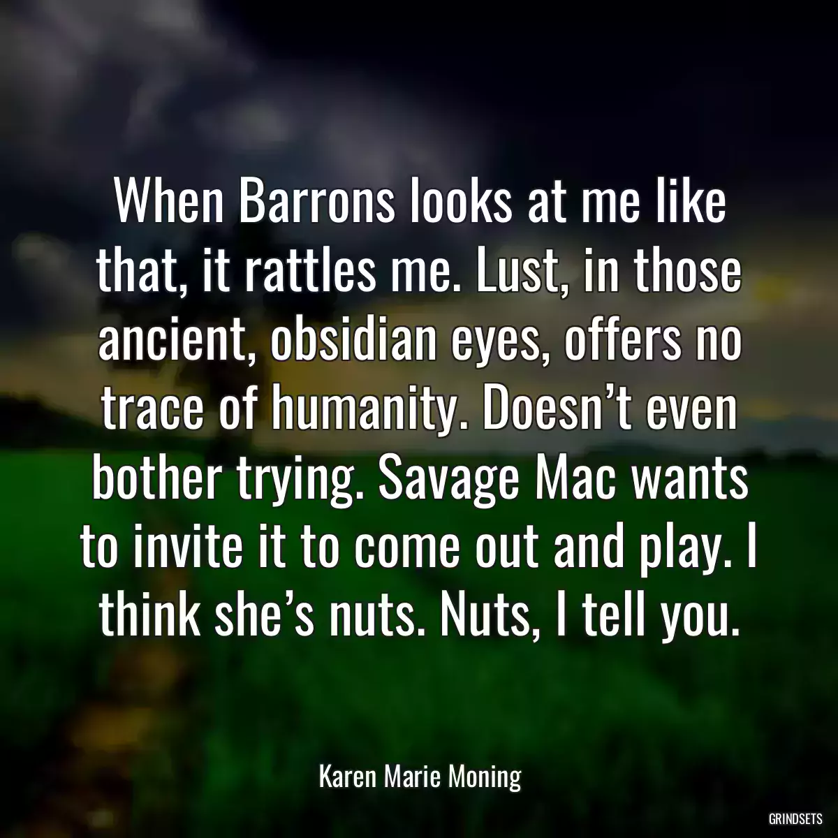 When Barrons looks at me like that, it rattles me. Lust, in those ancient, obsidian eyes, offers no trace of humanity. Doesn’t even bother trying. Savage Mac wants to invite it to come out and play. I think she’s nuts. Nuts, I tell you.