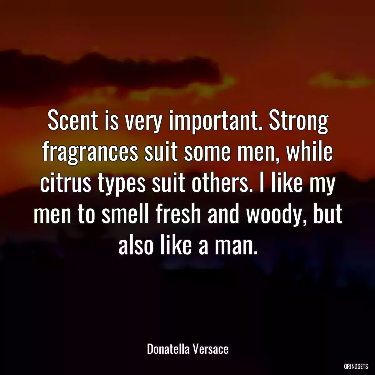 Scent is very important. Strong fragrances suit some men, while citrus types suit others. I like my men to smell fresh and woody, but also like a man.