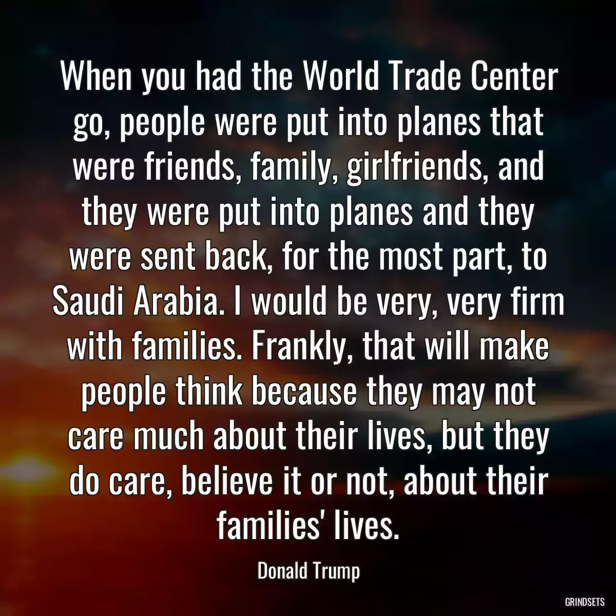 When you had the World Trade Center go, people were put into planes that were friends, family, girlfriends, and they were put into planes and they were sent back, for the most part, to Saudi Arabia. I would be very, very firm with families. Frankly, that will make people think because they may not care much about their lives, but they do care, believe it or not, about their families\' lives.