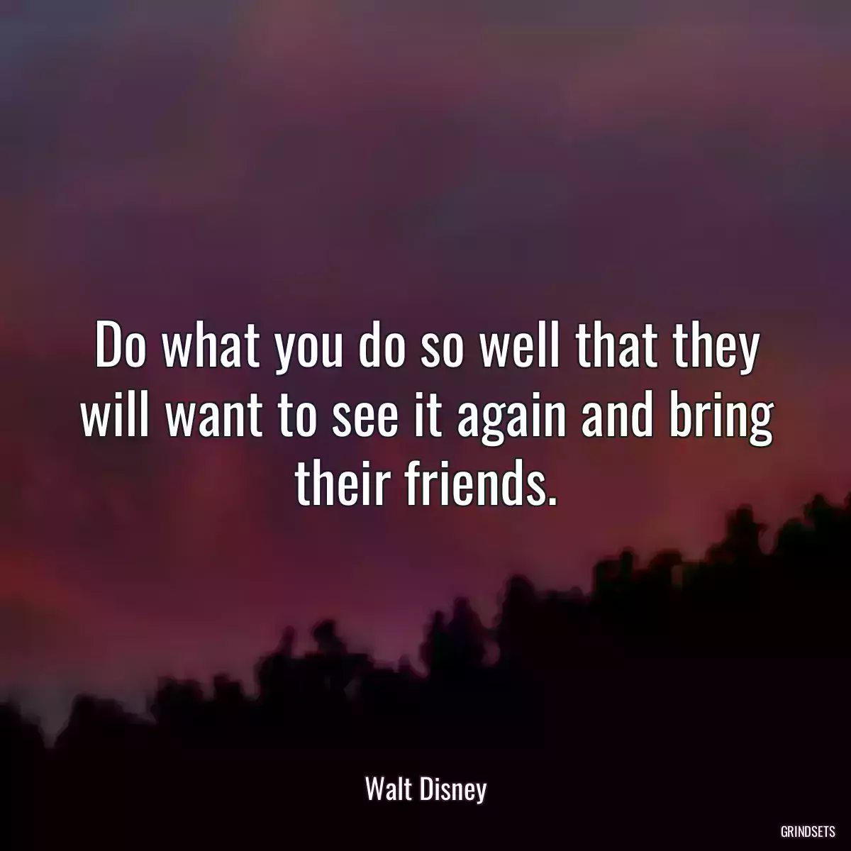 Do what you do so well that they will want to see it again and bring their friends.