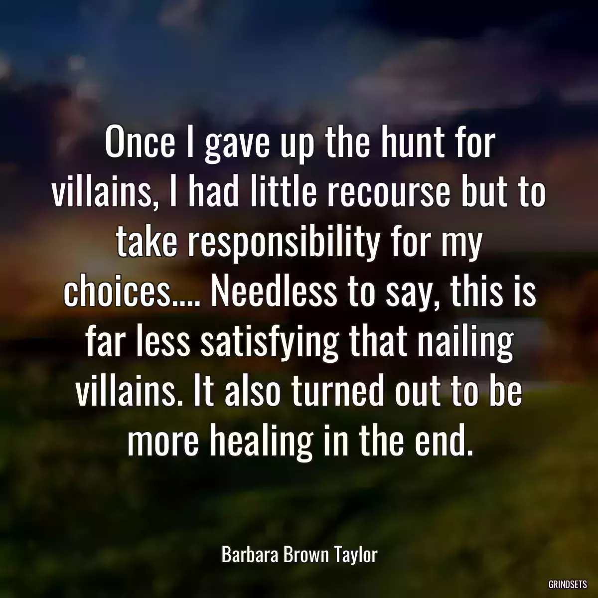 Once I gave up the hunt for villains, I had little recourse but to take responsibility for my choices.... Needless to say, this is far less satisfying that nailing villains. It also turned out to be more healing in the end.